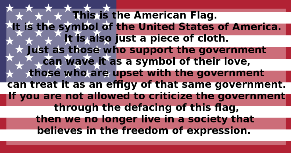 This is the American Flag. It is the symbol of  the United States of America. It is also just a piece of cloth. Just as those who support the government can wave it as a symbol of their love, those who are upset with the government can treat it as an effigy of that same government. If you are not allowed to criticize the government through the defacing of this flag, then we no longer live in a society that believes in the freedom of expression.